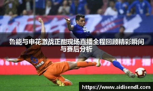 鲁能与申花激战正酣现场直播全程回顾精彩瞬间与赛后分析